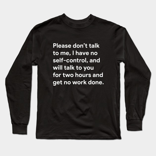 Please don't talk to me, I have no self-control, and will talk to you for two hours and get no work done. Long Sleeve T-Shirt by BodinStreet